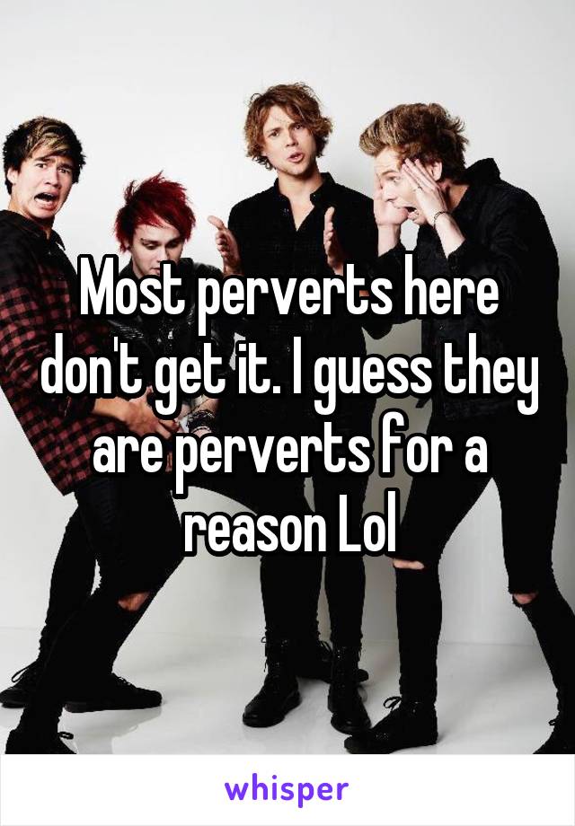 Most perverts here don't get it. I guess they are perverts for a reason Lol