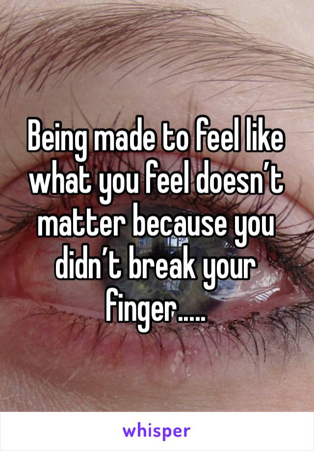 Being made to feel like what you feel doesn’t matter because you didn’t break your finger.....