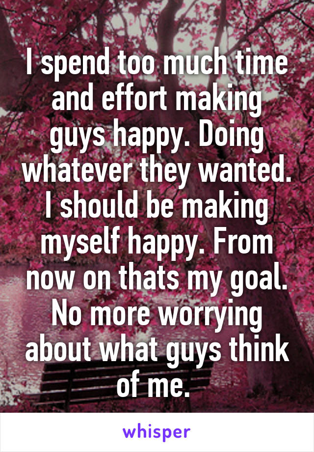 I spend too much time and effort making guys happy. Doing whatever they wanted. I should be making myself happy. From now on thats my goal. No more worrying about what guys think of me. 