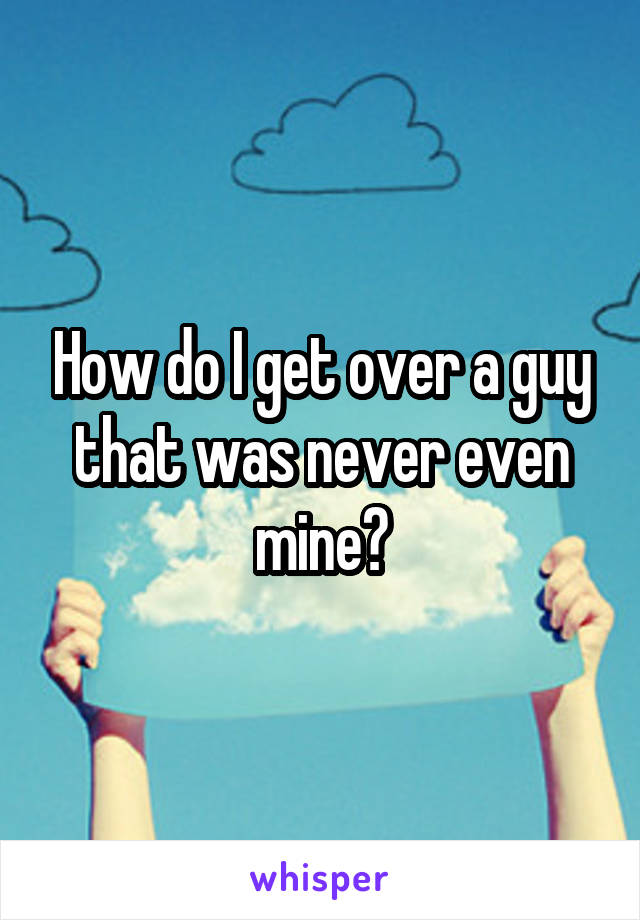 How do I get over a guy that was never even mine?