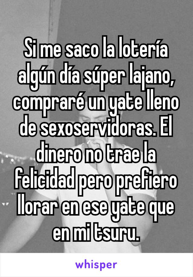 Si me saco la lotería algún día súper lajano, compraré un yate lleno de sexoservidoras. El dinero no trae la felicidad pero prefiero llorar en ese yate que en mi tsuru.