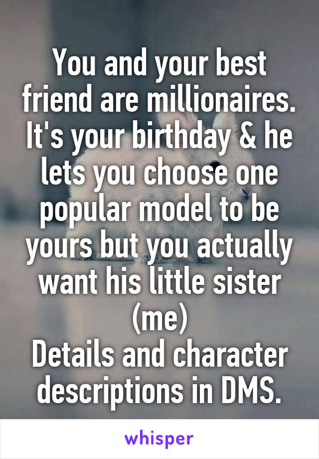 You and your best friend are millionaires. It's your birthday & he lets you choose one popular model to be yours but you actually want his little sister (me)
Details and character descriptions in DMS.