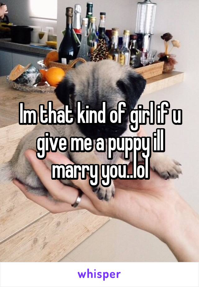 Im that kind of girl if u give me a puppy ill marry you..lol