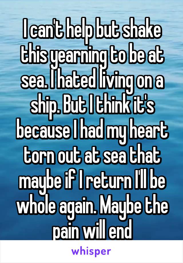 I can't help but shake this yearning to be at sea. I hated living on a ship. But I think it's because I had my heart torn out at sea that maybe if I return I'll be whole again. Maybe the pain will end