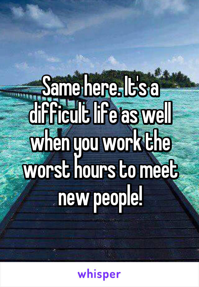 Same here. It's a difficult life as well when you work the worst hours to meet new people!