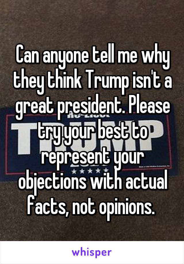 Can anyone tell me why they think Trump isn't a great president. Please try your best to represent your objections with actual facts, not opinions. 