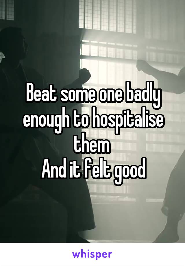 Beat some one badly enough to hospitalise them 
And it felt good