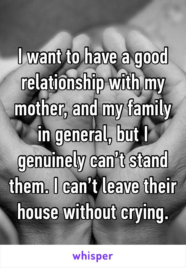 I want to have a good relationship with my mother, and my family in general, but I genuinely can’t stand them. I can’t leave their house without crying.