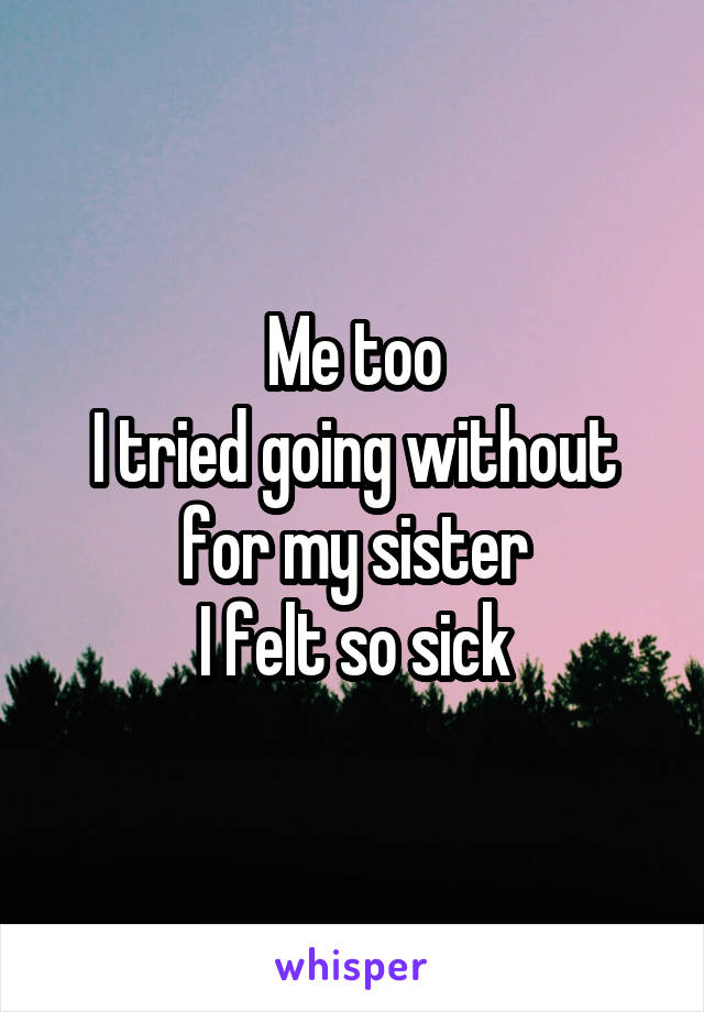 Me too
I tried going without for my sister
I felt so sick