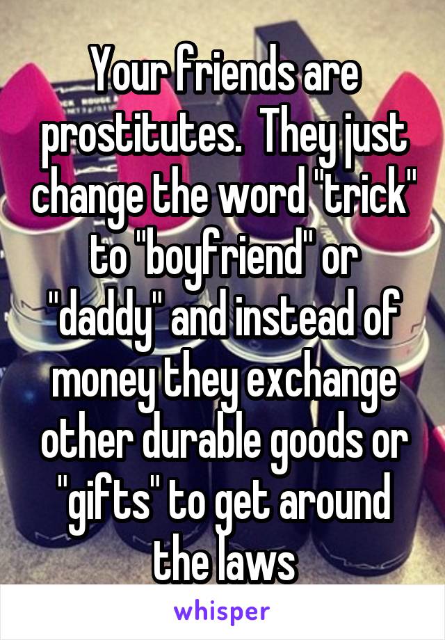 Your friends are prostitutes.  They just change the word "trick" to "boyfriend" or "daddy" and instead of money they exchange other durable goods or "gifts" to get around the laws