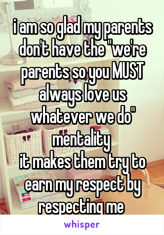 i am so glad my parents don't have the "we're parents so you MUST always love us whatever we do" mentality 
it makes them try to earn my respect by respecting me 