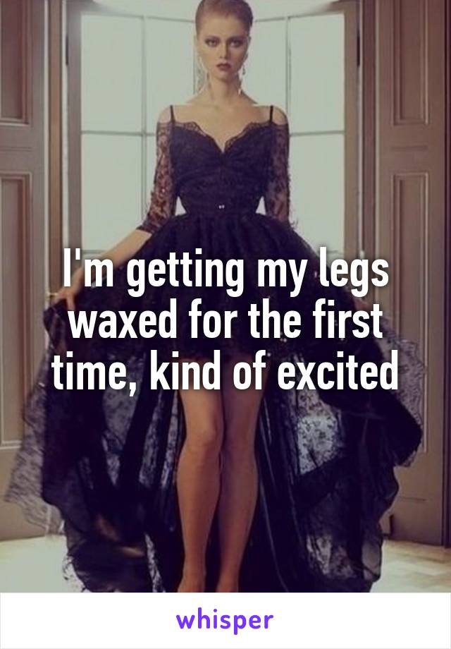 I'm getting my legs waxed for the first time, kind of excited