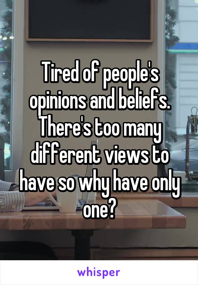 Tired of people's opinions and beliefs. There's too many different views to have so why have only one?