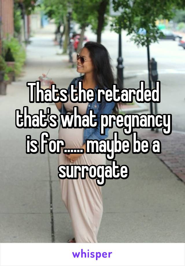 Thats the retarded that's what pregnancy is for...... maybe be a surrogate