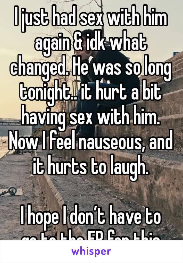 I just had sex with him again & idk what changed. He was so long tonight.. it hurt a bit having sex with him. Now I feel nauseous, and it hurts to laugh. 

I hope I don’t have to
go to the ER for this