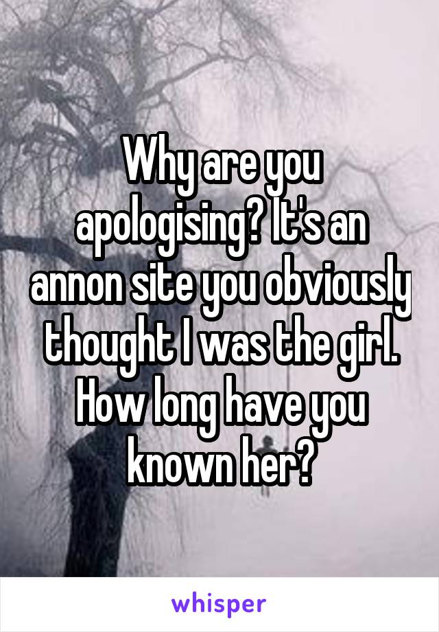 Why are you apologising? It's an annon site you obviously thought I was the girl. How long have you known her?