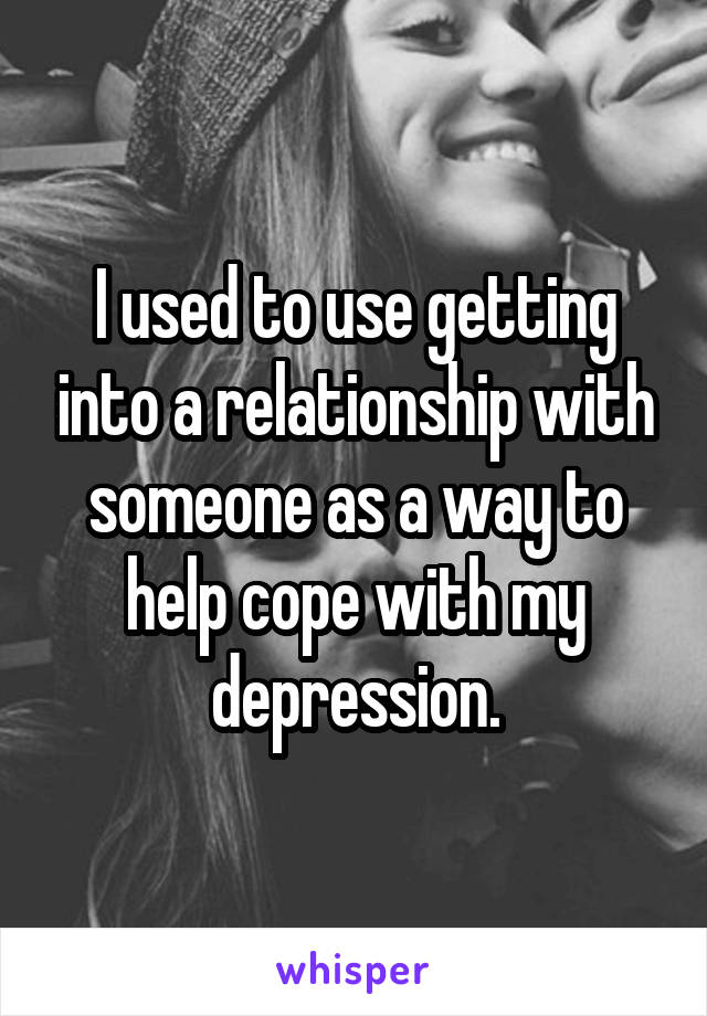 I used to use getting into a relationship with someone as a way to help cope with my depression.