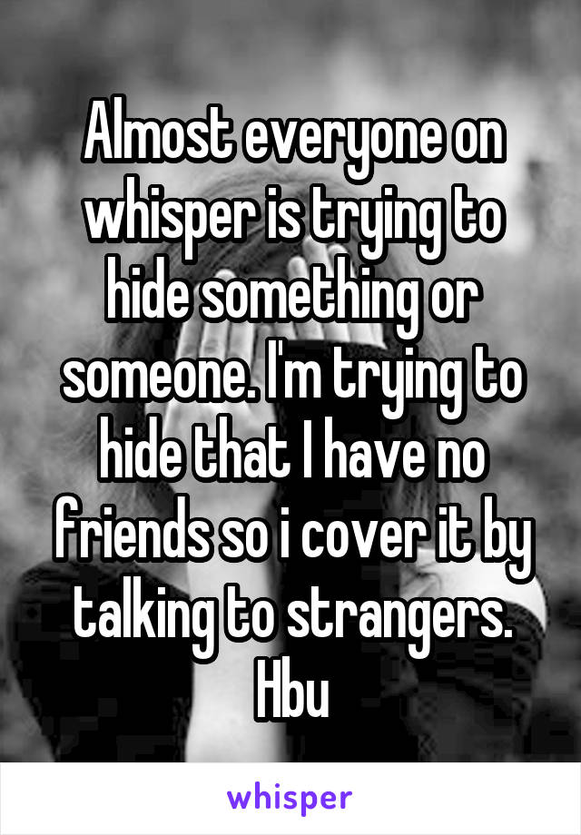 Almost everyone on whisper is trying to hide something or someone. I'm trying to hide that I have no friends so i cover it by talking to strangers. Hbu