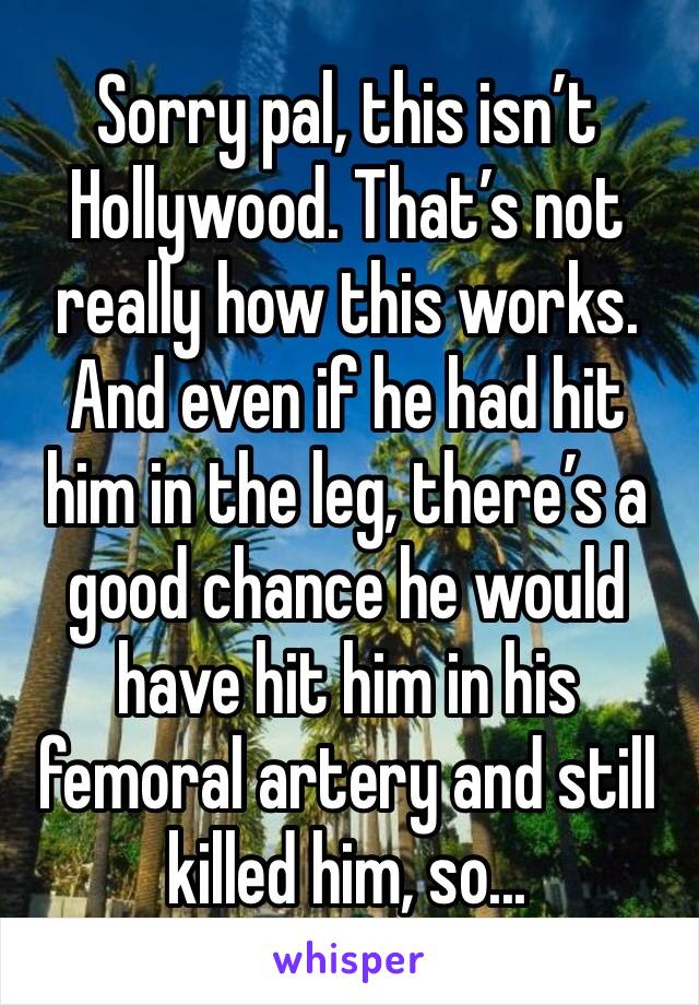 Sorry pal, this isn’t Hollywood. That’s not really how this works. And even if he had hit him in the leg, there’s a good chance he would have hit him in his femoral artery and still killed him, so...