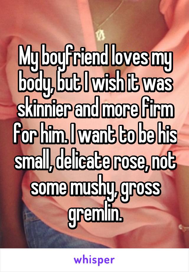 My boyfriend loves my body, but I wish it was skinnier and more firm for him. I want to be his small, delicate rose, not some mushy, gross gremlin.