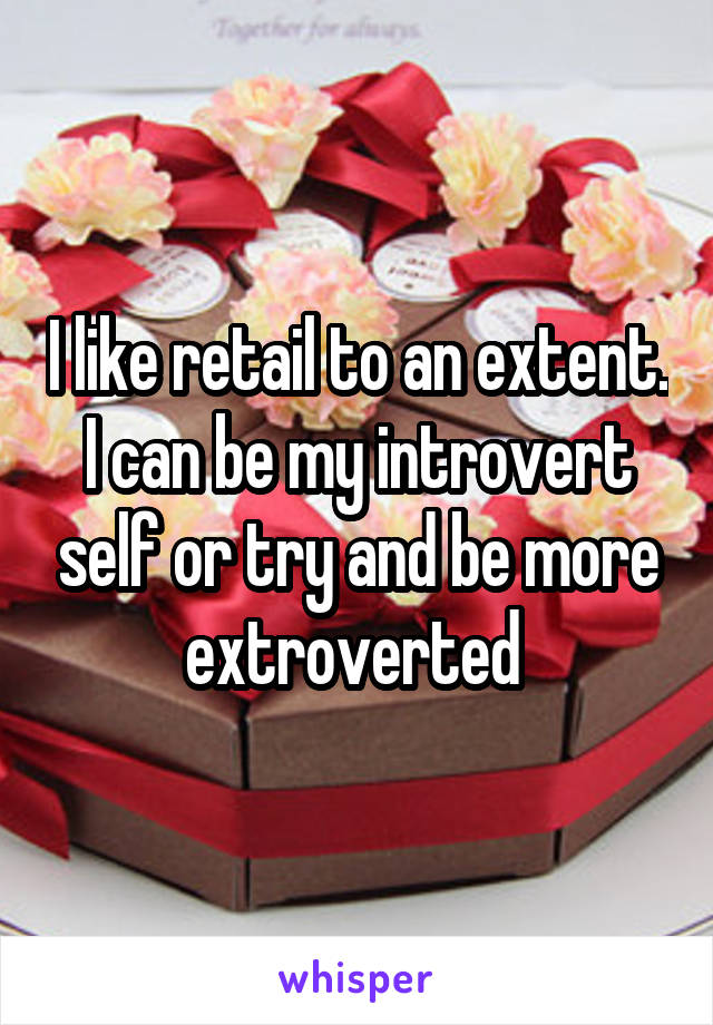 I like retail to an extent. I can be my introvert self or try and be more extroverted 
