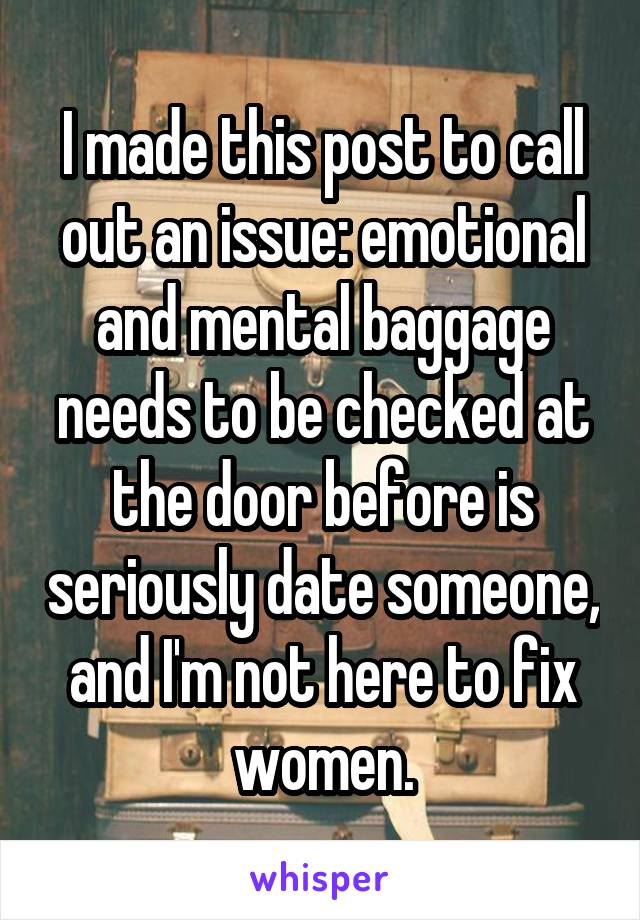 I made this post to call out an issue: emotional and mental baggage needs to be checked at the door before is seriously date someone, and I'm not here to fix women.