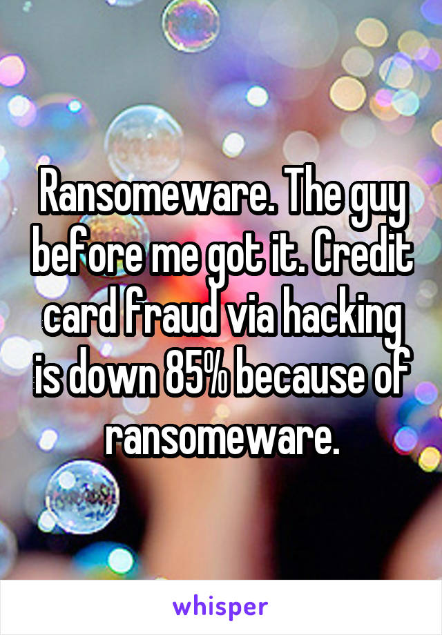 Ransomeware. The guy before me got it. Credit card fraud via hacking is down 85% because of ransomeware.