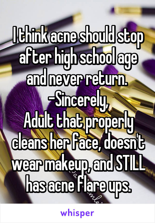 I think acne should stop after high school age and never return. 
-Sincerely,
Adult that properly cleans her face, doesn't wear makeup, and STILL has acne flare ups.