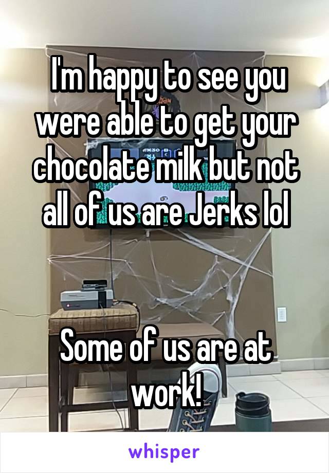  I'm happy to see you were able to get your chocolate milk but not all of us are Jerks lol


Some of us are at work!