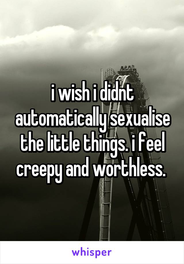 i wish i didnt automatically sexualise the little things. i feel creepy and worthless. 