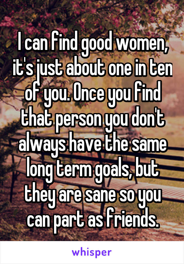 I can find good women, it's just about one in ten of you. Once you find that person you don't always have the same long term goals, but they are sane so you can part as friends.