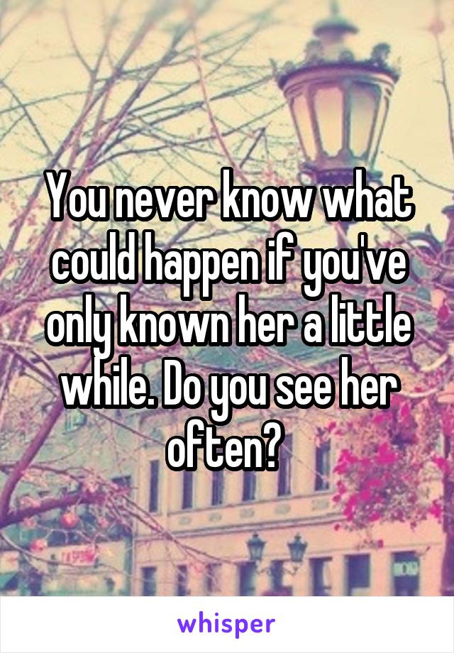 You never know what could happen if you've only known her a little while. Do you see her often? 