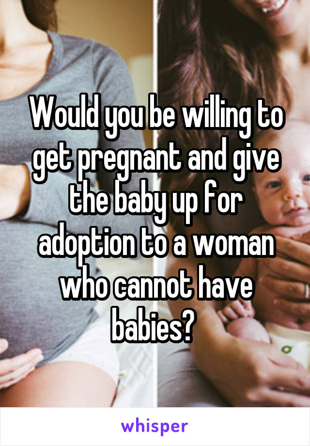Would you be willing to get pregnant and give the baby up for adoption to a woman who cannot have babies? 