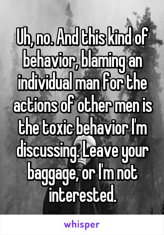 Uh, no. And this kind of behavior, blaming an individual man for the actions of other men is the toxic behavior I'm discussing. Leave your baggage, or I'm not interested.