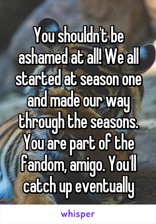 You shouldn't be ashamed at all! We all started at season one and made our way through the seasons. You are part of the fandom, amigo. You'll catch up eventually