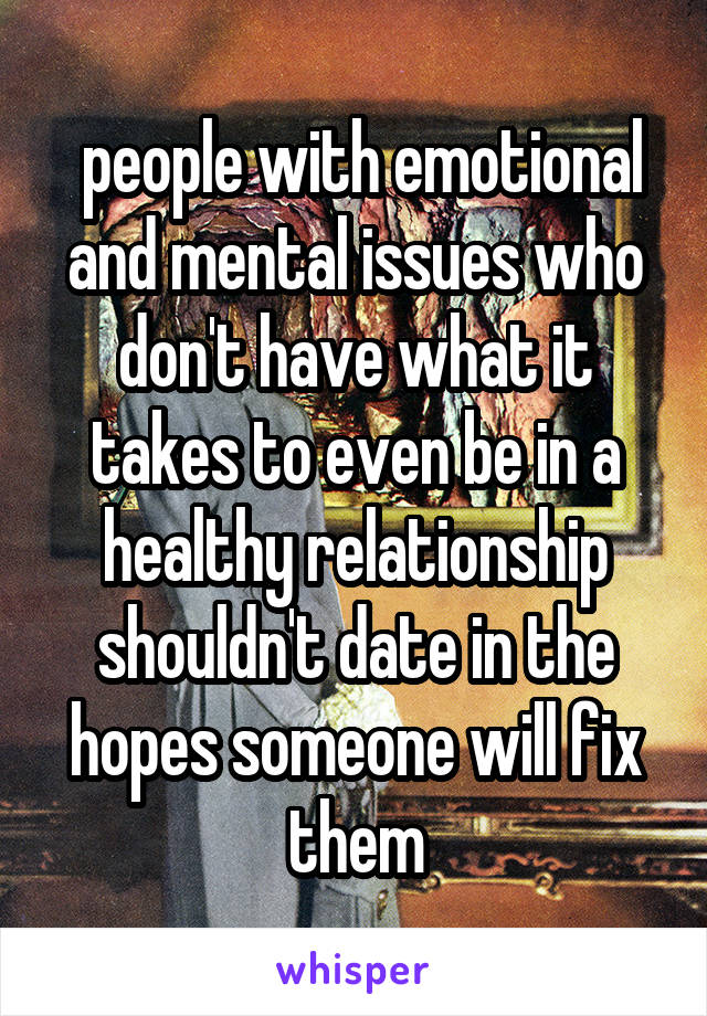  people with emotional and mental issues who don't have what it takes to even be in a healthy relationship shouldn't date in the hopes someone will fix them