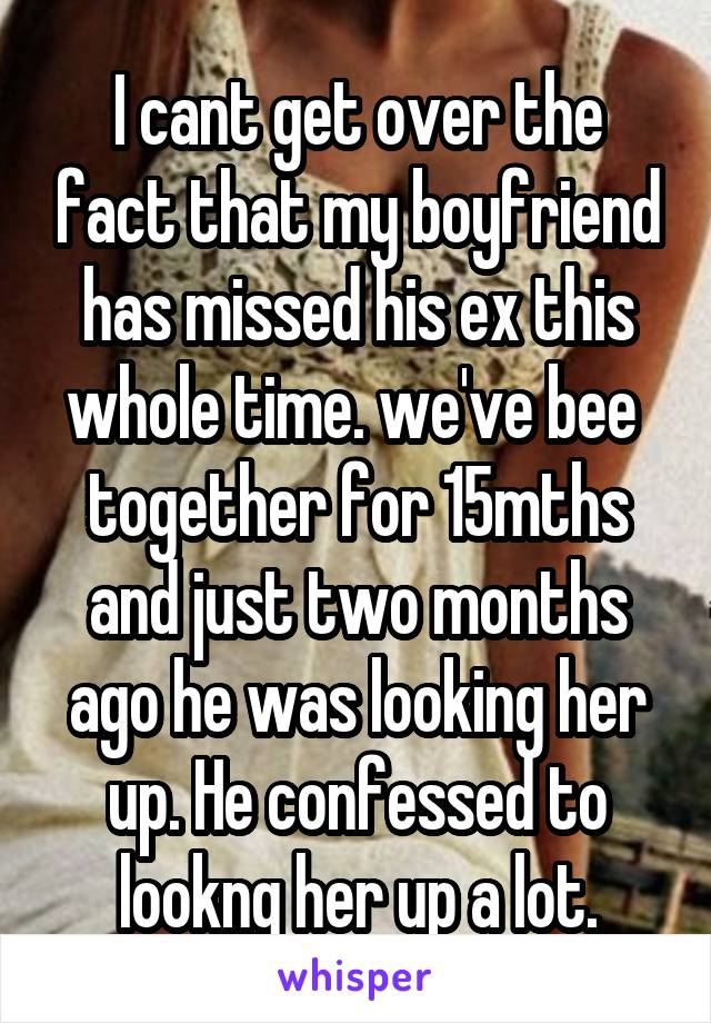 I cant get over the fact that my boyfriend has missed his ex this whole time. we've bee  together for 15mths and just two months ago he was looking her up. He confessed to lookng her up a lot.