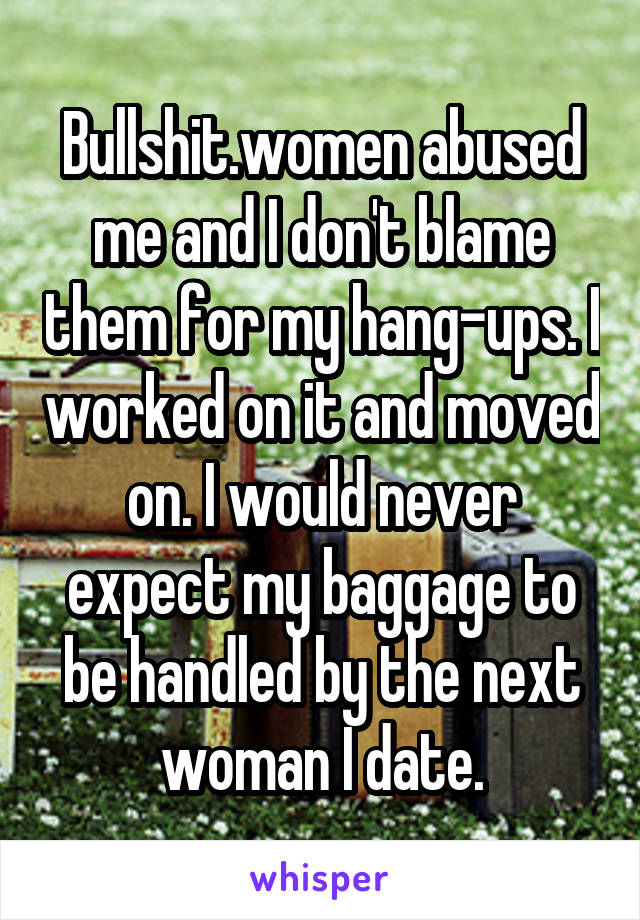 Bullshit.women abused me and I don't blame them for my hang-ups. I worked on it and moved on. I would never expect my baggage to be handled by the next woman I date.