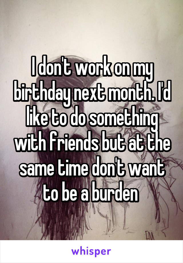 I don't work on my birthday next month. I'd like to do something with friends but at the same time don't want to be a burden 