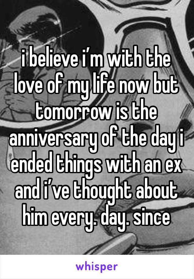 i believe i’m with the love of my life now but tomorrow is the anniversary of the day i ended things with an ex and i’ve thought about him every. day. since