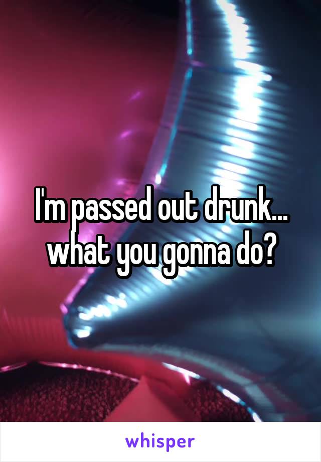 I'm passed out drunk... what you gonna do?