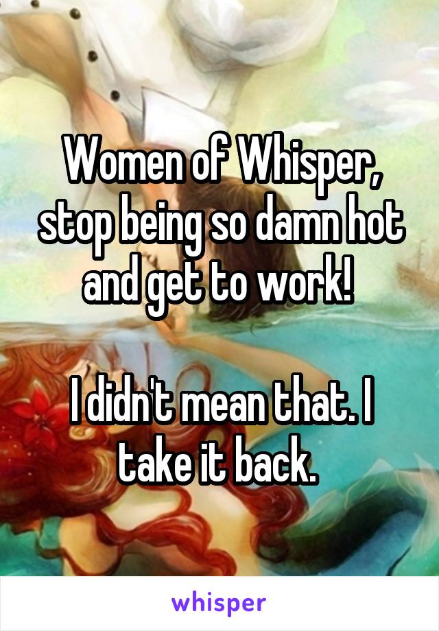 Women of Whisper, stop being so damn hot and get to work! 

I didn't mean that. I take it back. 