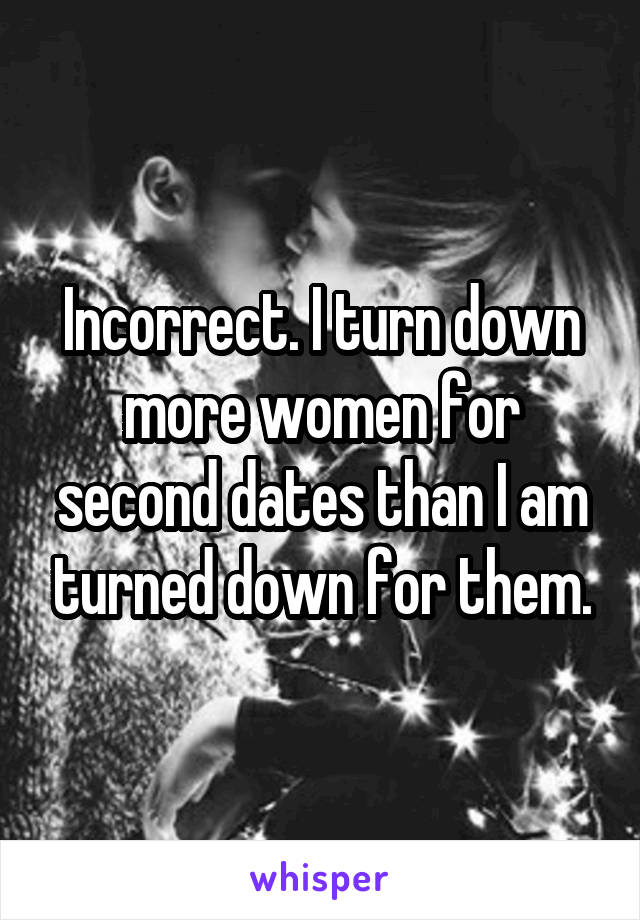 Incorrect. I turn down more women for second dates than I am turned down for them.