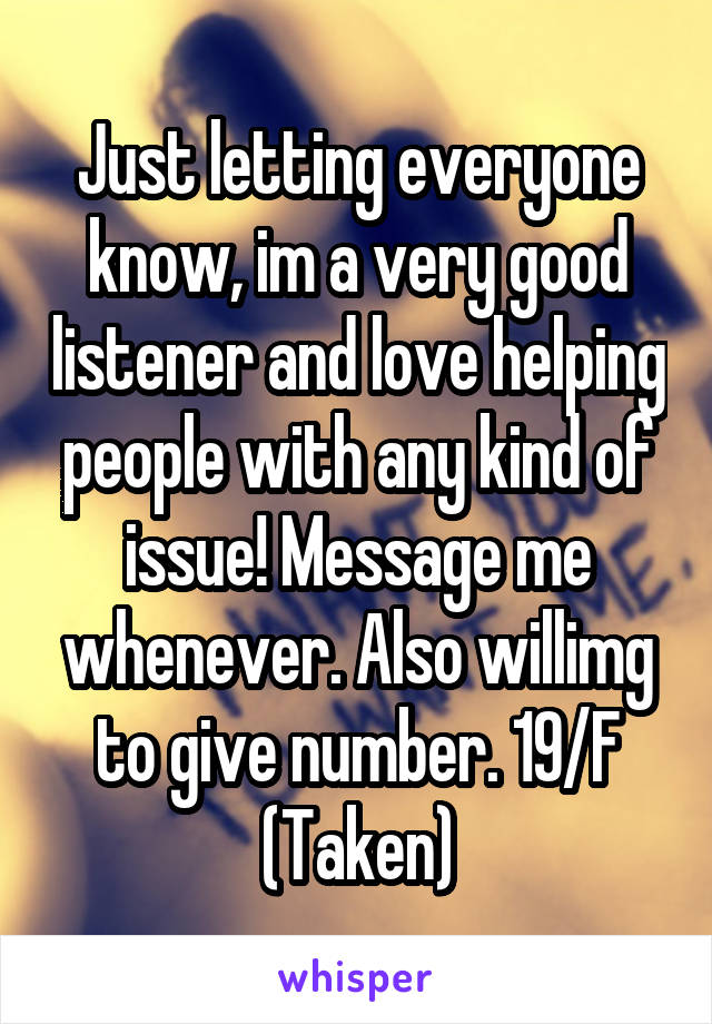 Just letting everyone know, im a very good listener and love helping people with any kind of issue! Message me whenever. Also willimg to give number. 19/F (Taken)