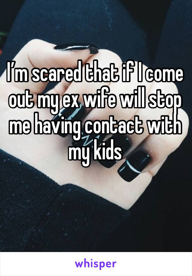 I’m scared that if I come out my ex wife will stop me having contact with my kids