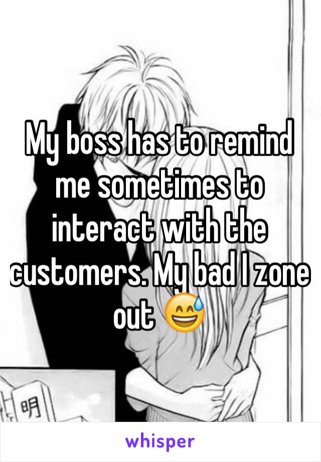 My boss has to remind me sometimes to interact with the customers. My bad I zone out 😅