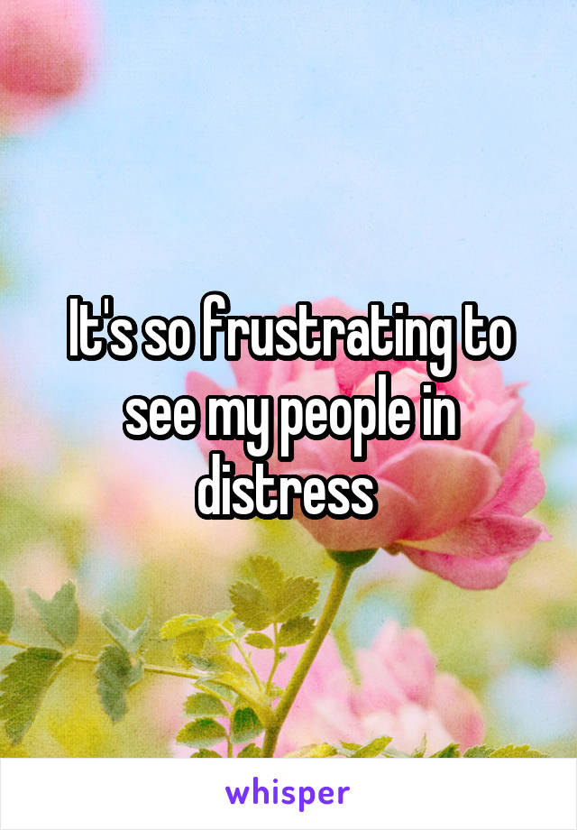 It's so frustrating to see my people in distress 