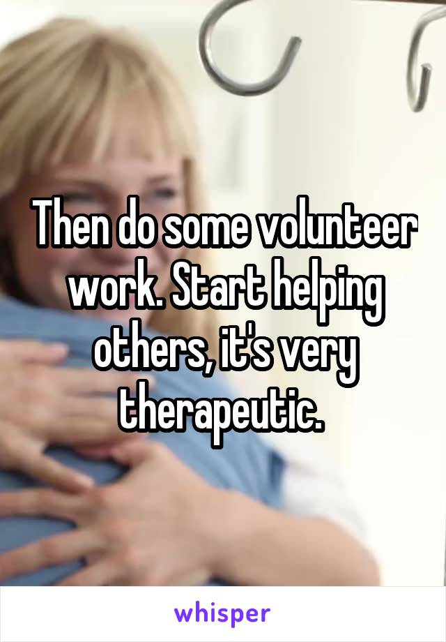 Then do some volunteer work. Start helping others, it's very therapeutic. 