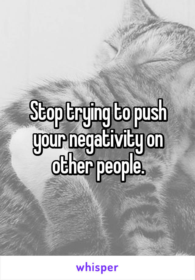 Stop trying to push your negativity on other people.