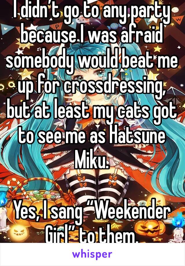 I didn’t go to any party because I was afraid somebody would beat me up for crossdressing, but at least my cats got to see me as Hatsune Miku.

Yes, I sang “Weekender Girl” to them.